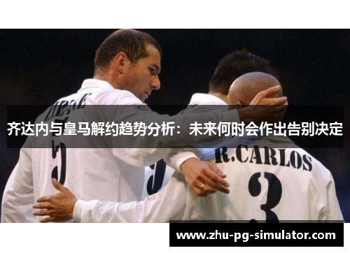 齐达内与皇马解约趋势分析：未来何时会作出告别决定