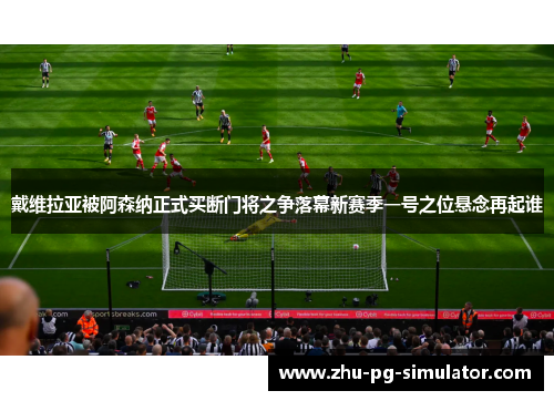 戴维拉亚被阿森纳正式买断门将之争落幕新赛季一号之位悬念再起谁