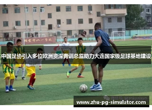 中国足协引入多位欧洲资深青训总监助力大连国家级足球基地建设