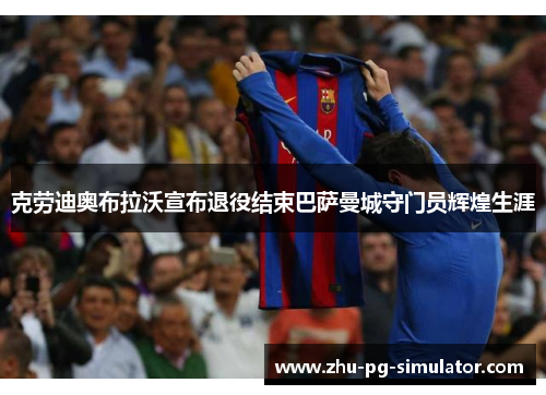 克劳迪奥布拉沃宣布退役结束巴萨曼城守门员辉煌生涯