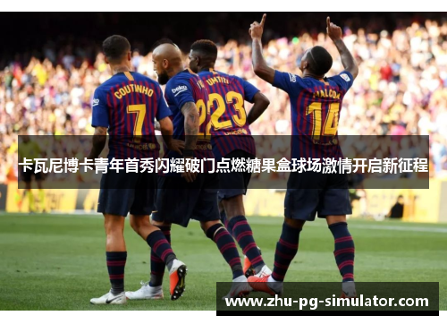 卡瓦尼博卡青年首秀闪耀破门点燃糖果盒球场激情开启新征程